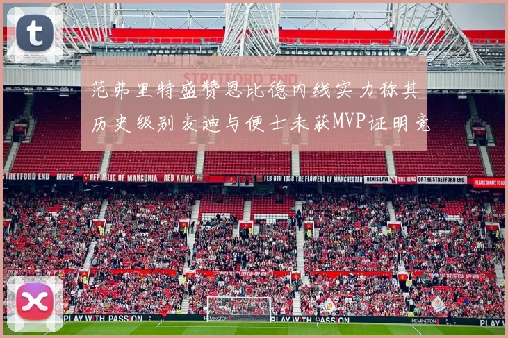 范弗里特盛赞恩比德内线实力称其历史级别麦迪与便士未获MVP证明竞争激烈