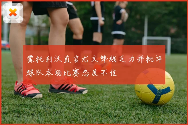 蒙托利沃直言尤文锋线乏力并批评球队本场比赛态度不佳