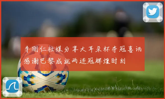 李刚仁社媒分享大耳朵杯夺冠喜讯感谢巴黎成就两连冠辉煌时刻