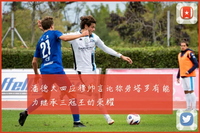 潘德夫回应穆帅言论称劳塔罗有能力继承三冠王的荣耀