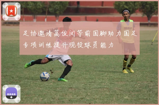 足协邀请蒿俊闵等前国脚助力国足专项训练提升现役球员能力