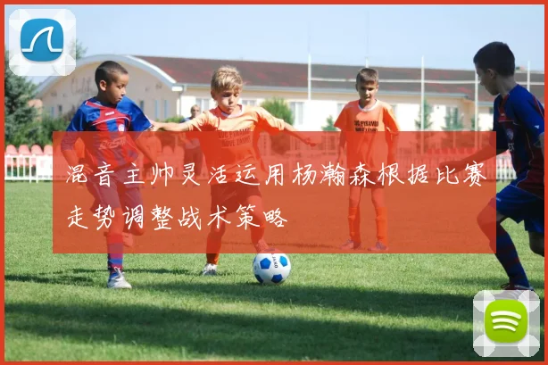 混音主帅灵活运用杨瀚森根据比赛走势调整战术策略