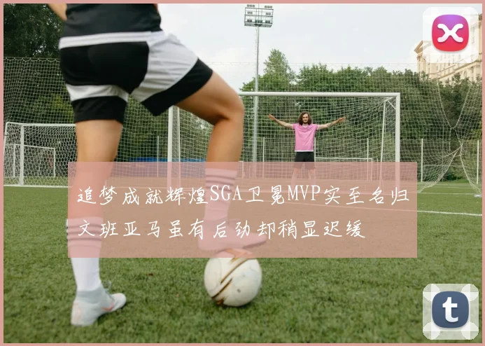 追梦成就辉煌SGA卫冕MVP实至名归文班亚马虽有后劲却稍显迟缓