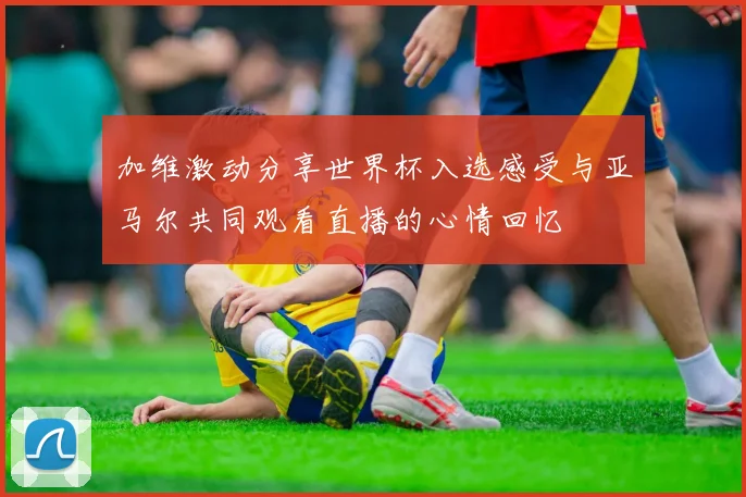 加维激动分享世界杯入选感受与亚马尔共同观看直播的心情回忆