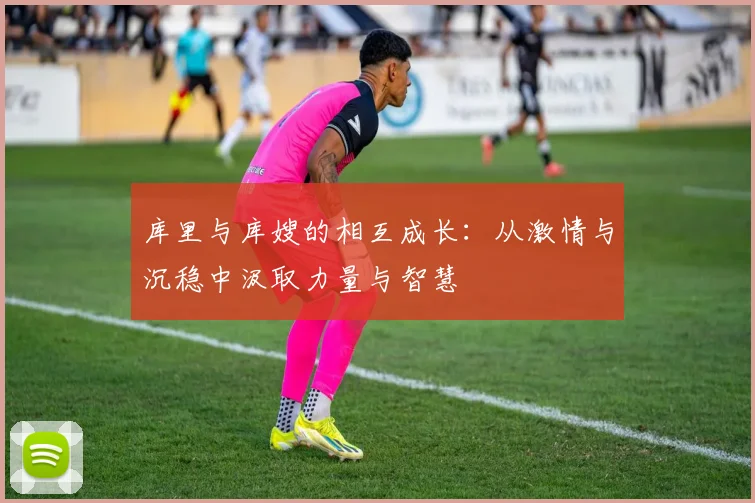 库里与库嫂的相互成长：从激情与沉稳中汲取力量与智慧