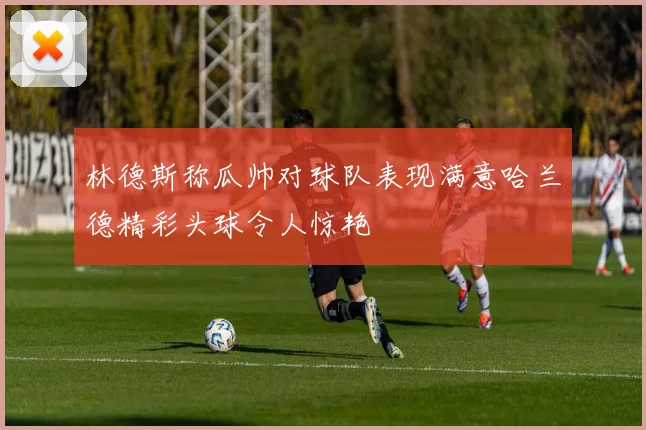 林德斯称瓜帅对球队表现满意哈兰德精彩头球令人惊艳