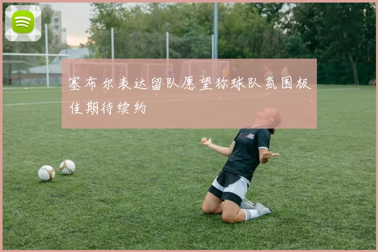 塞布尔表达留队愿望称球队氛围极佳期待续约