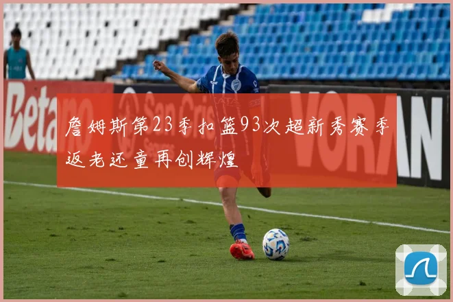 詹姆斯第23季扣篮93次超新秀赛季返老还童再创辉煌
