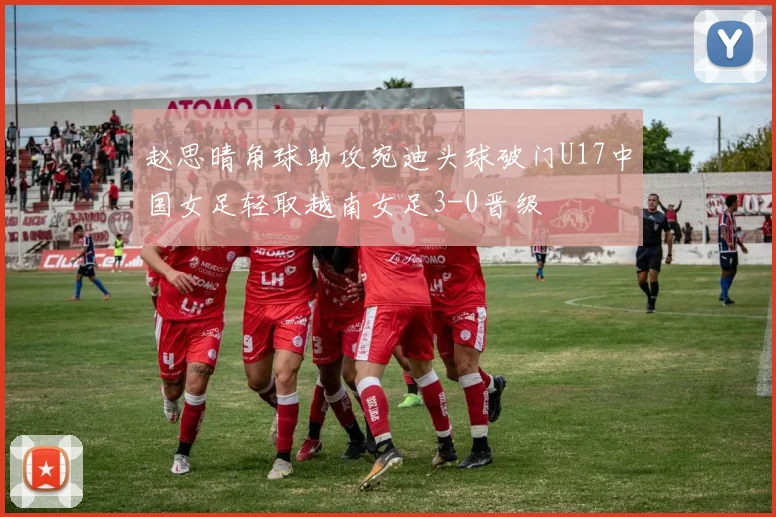 赵思晴角球助攻宛迪头球破门U17中国女足轻取越南女足3-0晋级