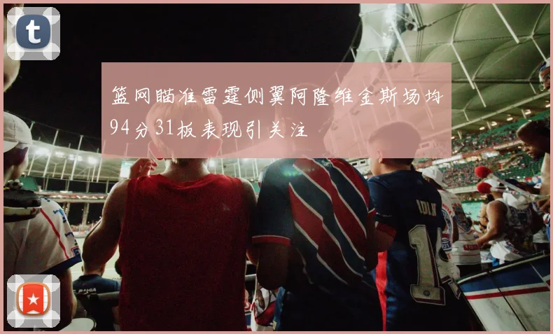 篮网瞄准雷霆侧翼阿隆维金斯场均94分31板表现引关注