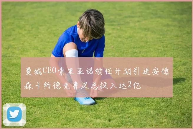 曼城CEO索里亚诺续任计划引进安德森卡约德克鲁皮总投入达2亿
