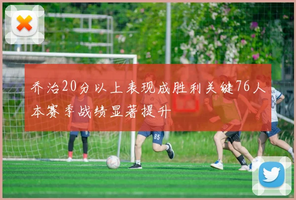 乔治20分以上表现成胜利关键76人本赛季战绩显著提升