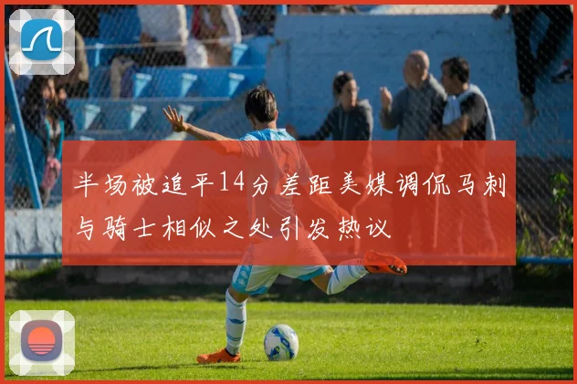 半场被追平14分差距美媒调侃马刺与骑士相似之处引发热议