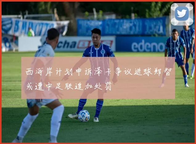 西海岸计划申诉泽卡争议进球郑智或遭中足联追加处罚