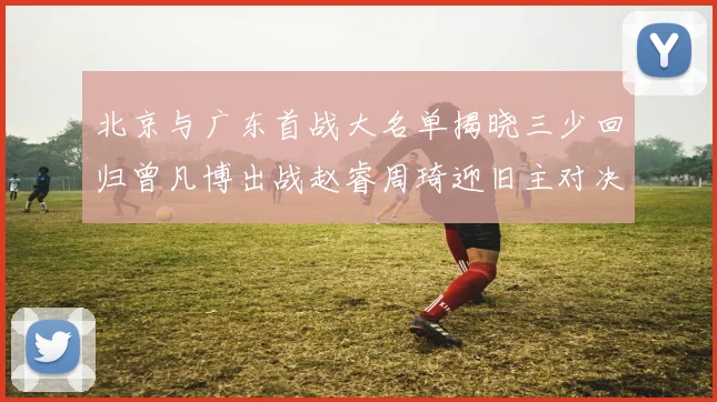 北京与广东首战大名单揭晓三少回归曾凡博出战赵睿周琦迎旧主对决