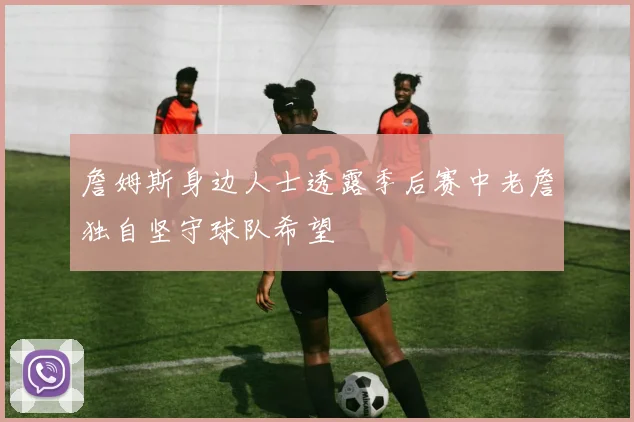 詹姆斯身边人士透露季后赛中老詹独自坚守球队希望