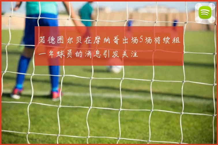 若德图尔贝在摩纳哥出场5场将续租一年球员的消息引发关注