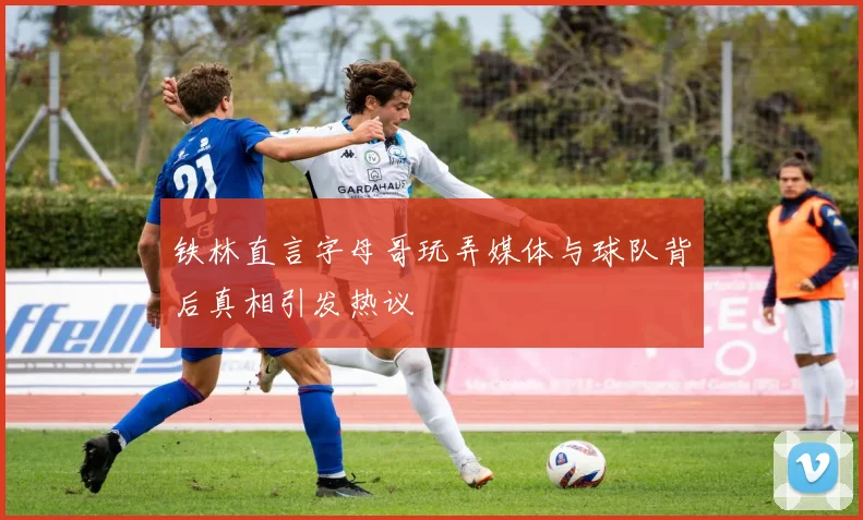 铁林直言字母哥玩弄媒体与球队背后真相引发热议