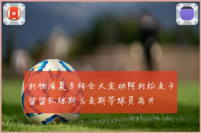 利物浦夏季转会大变动阿利松麦卡留留队琼斯戈麦斯等球员离开