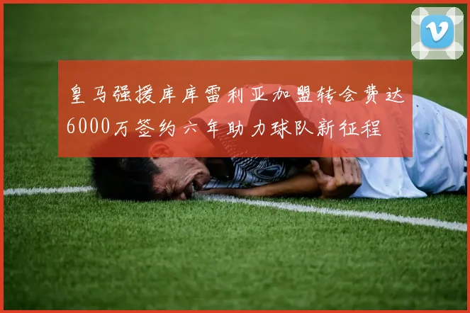 皇马强援库库雷利亚加盟转会费达6000万签约六年助力球队新征程